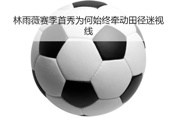 林雨薇赛季首秀为何始终牵动田径迷视线