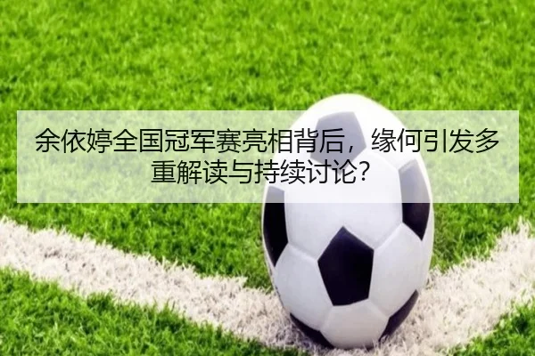 余依婷全国冠军赛亮相背后，缘何引发多重解读与持续讨论？